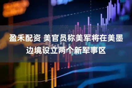 盈禾配资 美官员称美军将在美墨边境设立两个新军事区