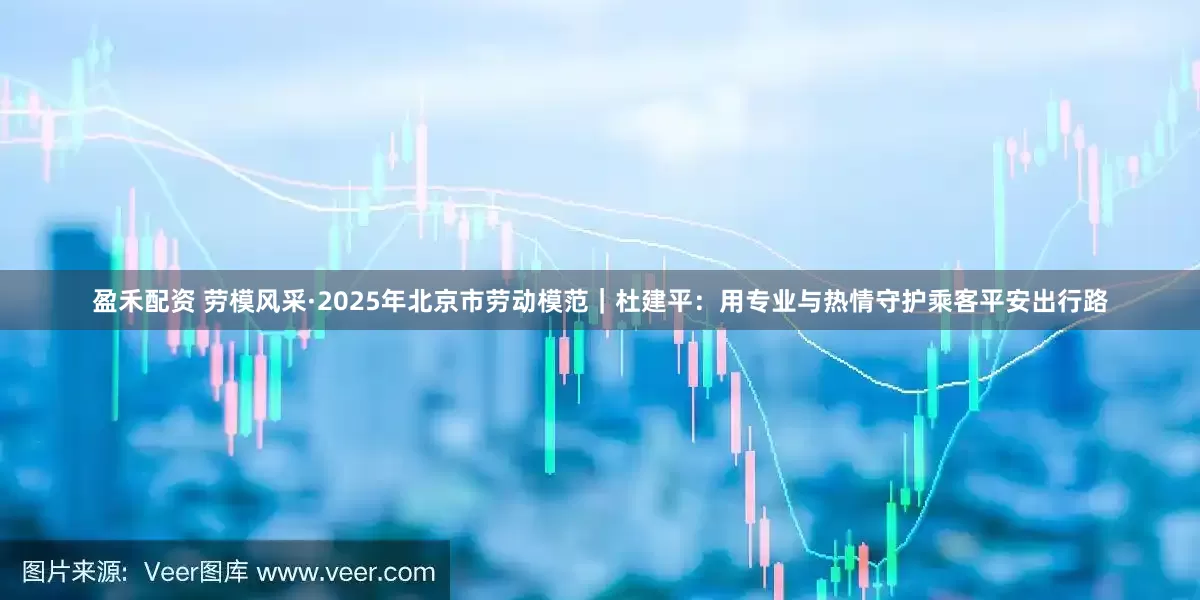 盈禾配资 劳模风采·2025年北京市劳动模范｜杜建平：用专业与热情守护乘客平安出行路