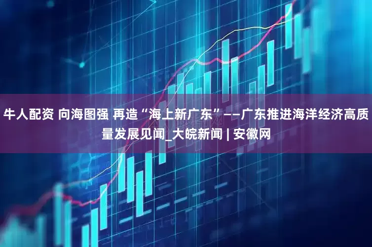 牛人配资 向海图强 再造“海上新广东”——广东推进海洋经济高质量发展见闻_大皖新闻 | 安徽网